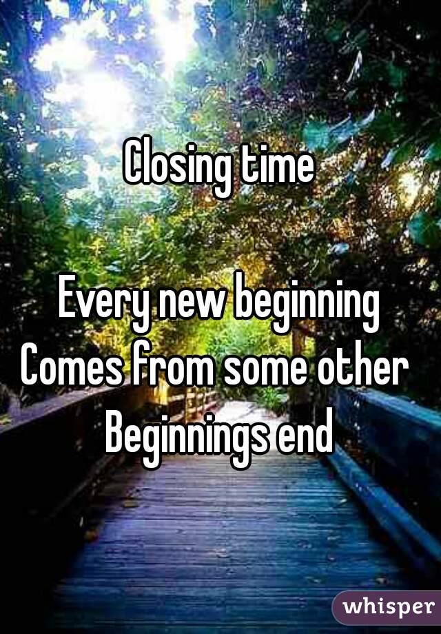 Closing time

Every new beginning
Comes from some other 
Beginnings end