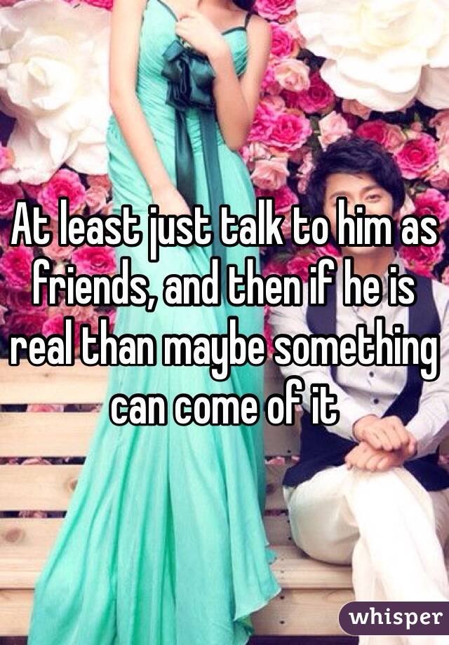 At least just talk to him as friends, and then if he is real than maybe something can come of it