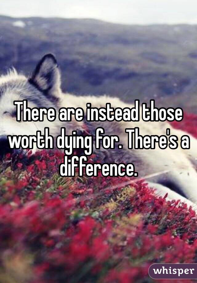 There are instead those worth dying for. There's a difference.