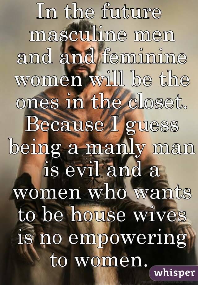 In the future masculine men and and feminine women will be the ones in the closet. Because I guess being a manly man is evil and a women who wants to be house wives is no empowering to women. 