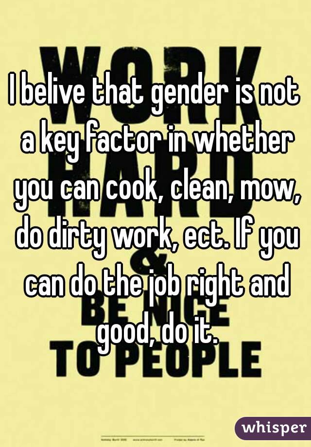 I belive that gender is not a key factor in whether you can cook, clean, mow, do dirty work, ect. If you can do the job right and good, do it.