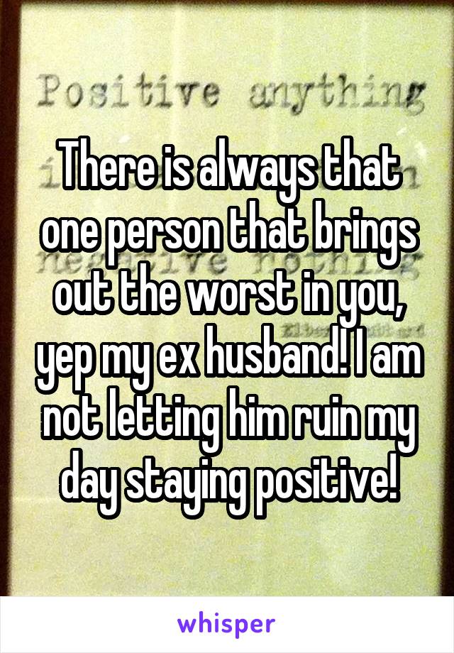 There is always that one person that brings out the worst in you, yep my ex husband! I am not letting him ruin my day staying positive!