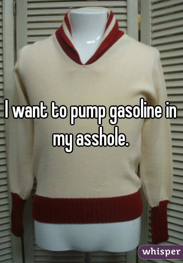I want to pump gasoline in my asshole. 