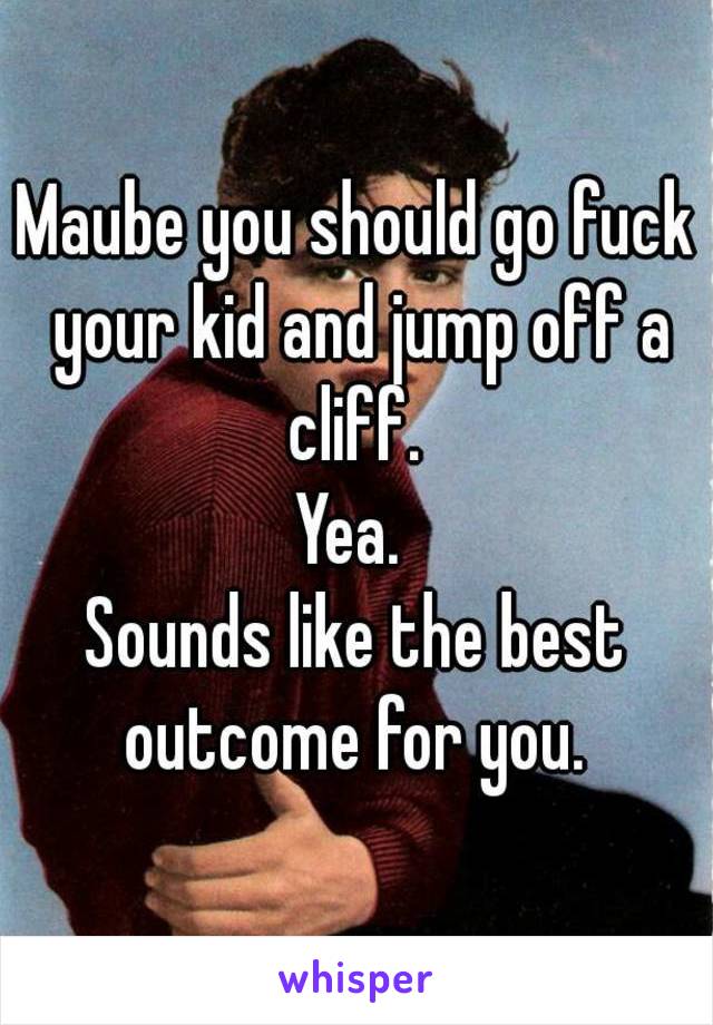 Maube you should go fuck your kid and jump off a cliff. 
Yea. 
Sounds like the best outcome for you. 