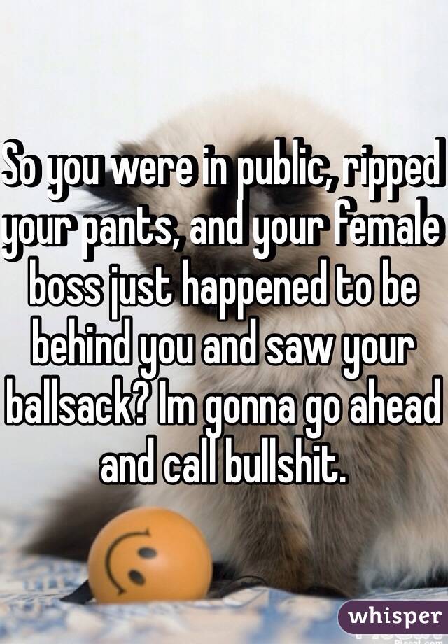So you were in public, ripped your pants, and your female boss just happened to be behind you and saw your ballsack? Im gonna go ahead and call bullshit. 