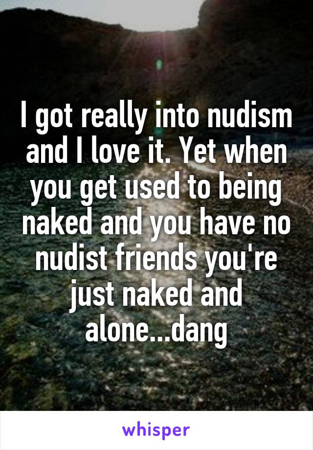 I got really into nudism and I love it. Yet when you get used to being naked and you have no nudist friends you're just naked and alone...dang