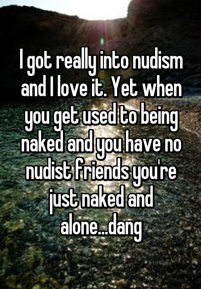 I got really into nudism and I love it. Yet when you get used to being naked and you have no nudist friends you