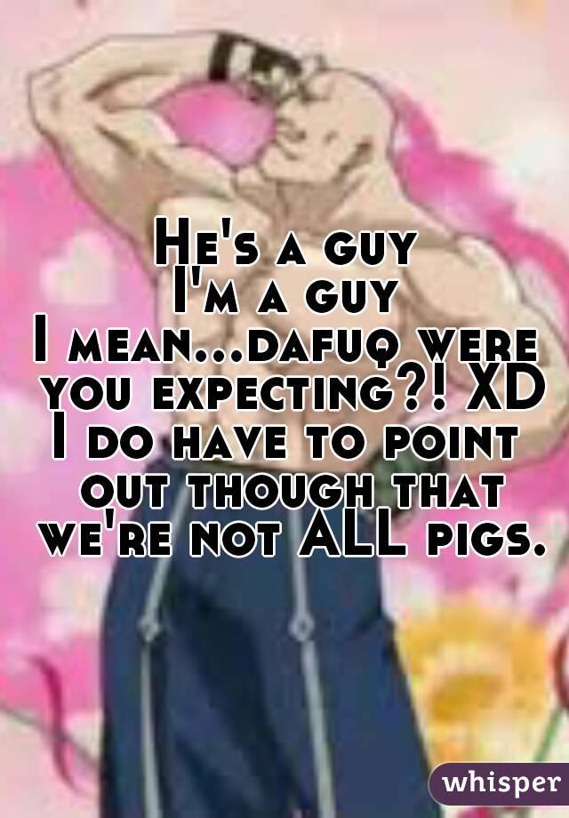 He's a guy
I'm a guy
I mean...dafuq were you expecting?! XD
I do have to point out though that we're not ALL pigs.
