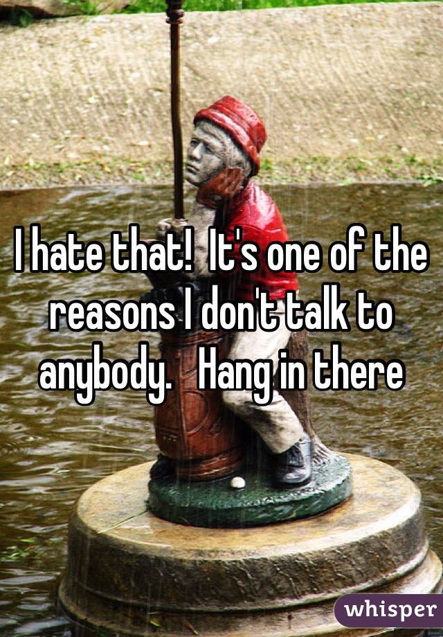 I hate that!  It's one of the reasons I don't talk to anybody.   Hang in there