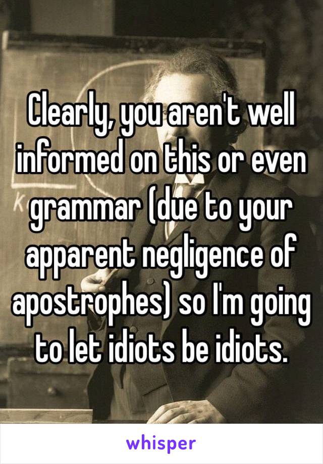 Clearly, you aren't well informed on this or even grammar (due to your apparent negligence of apostrophes) so I'm going to let idiots be idiots.  