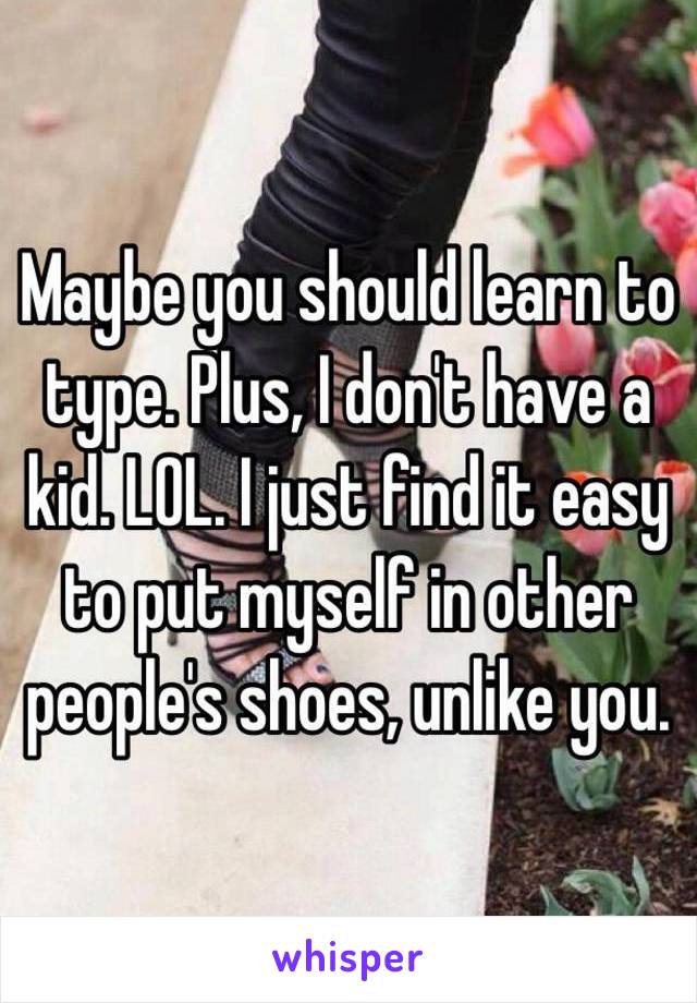 Maybe you should learn to type. Plus, I don't have a kid. LOL. I just find it easy to put myself in other people's shoes, unlike you. 