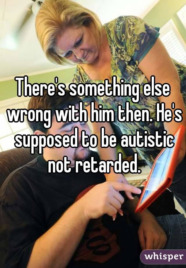 There's something else wrong with him then. He's supposed to be autistic not retarded.