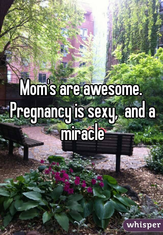 Mom's are awesome. Pregnancy is sexy,  and a miracle