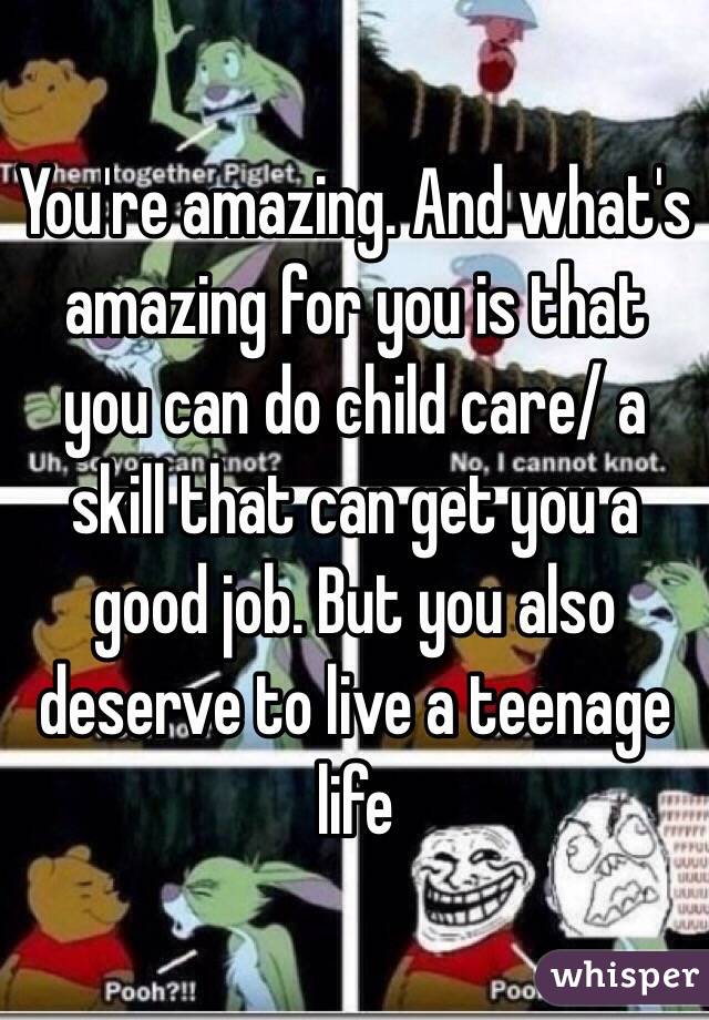 You're amazing. And what's amazing for you is that you can do child care/ a skill that can get you a good job. But you also deserve to live a teenage life
