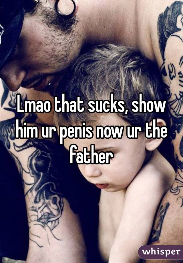 Lmao that sucks, show him ur penis now ur the father