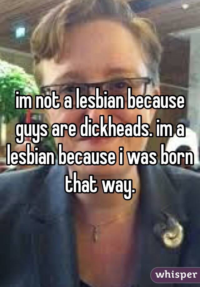 im not a lesbian because guys are dickheads. im a lesbian because i was born that way.