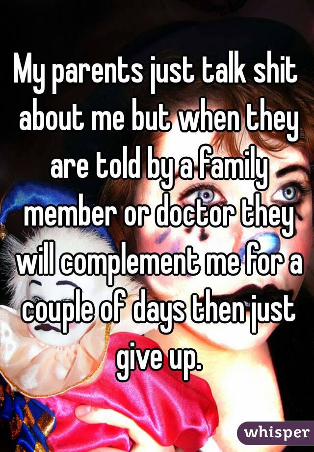 My parents just talk shit about me but when they are told by a family member or doctor they will complement me for a couple of days then just give up.