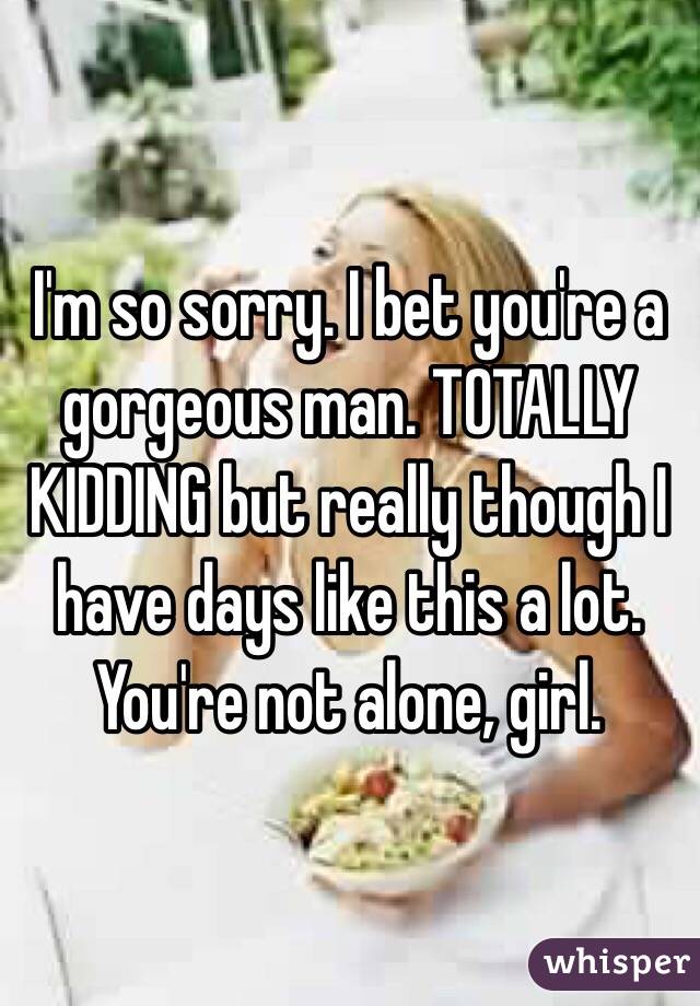 I'm so sorry. I bet you're a gorgeous man. TOTALLY KIDDING but really though I have days like this a lot. You're not alone, girl. 