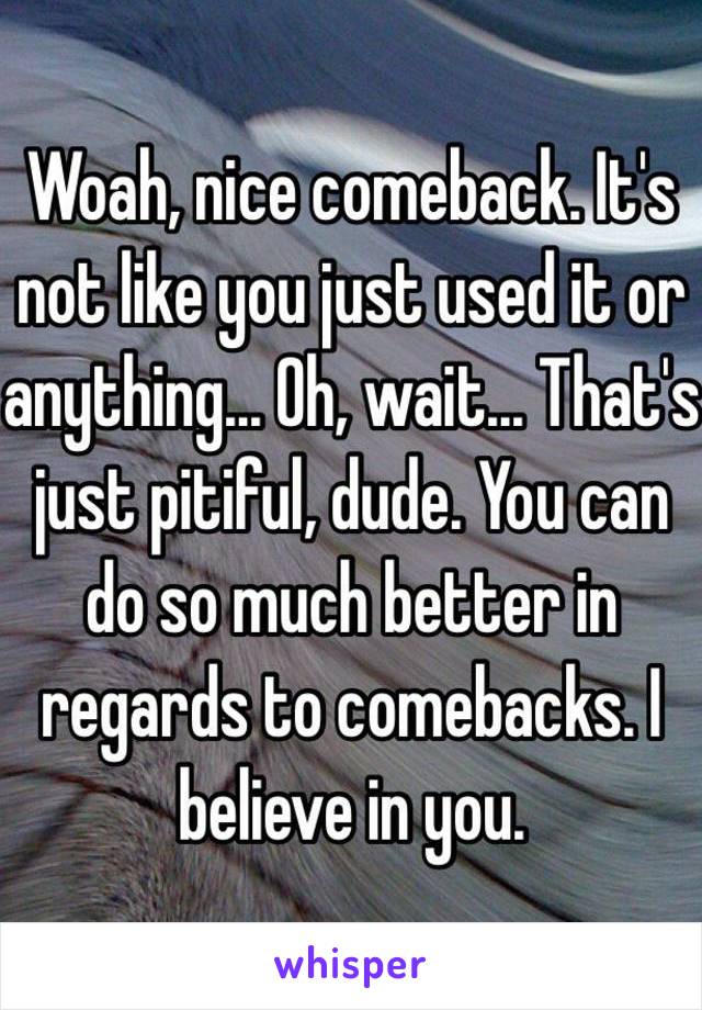 Woah, nice comeback. It's not like you just used it or anything... Oh, wait... That's just pitiful, dude. You can do so much better in regards to comebacks. I believe in you. 