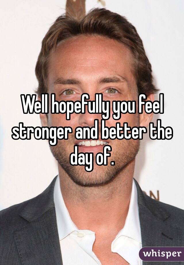 Well hopefully you feel stronger and better the day of.