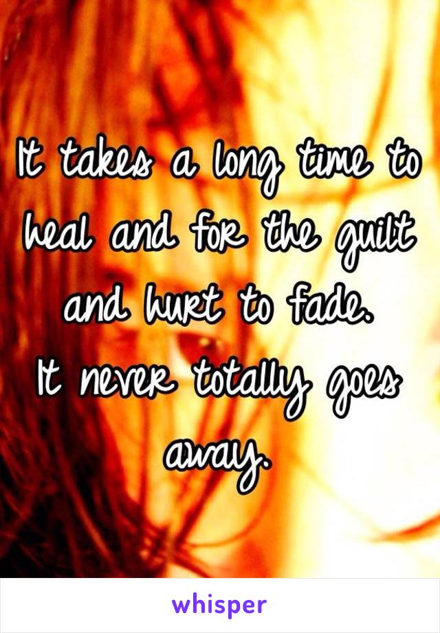 It takes a long time to heal and for the guilt and hurt to fade. 
It never totally goes away.