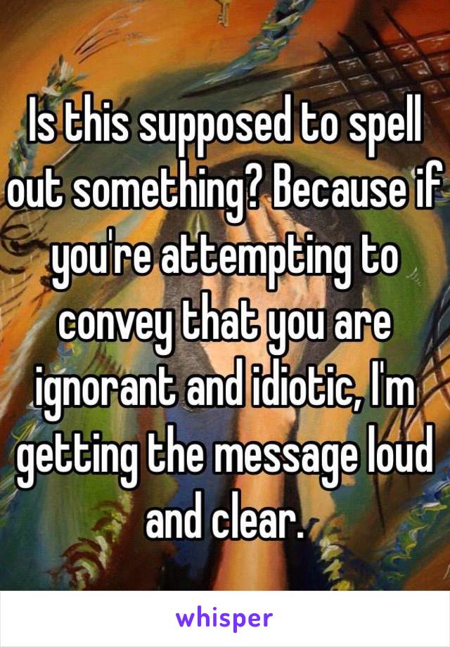 Is this supposed to spell out something? Because if you're attempting to convey that you are ignorant and idiotic, I'm getting the message loud and clear. 