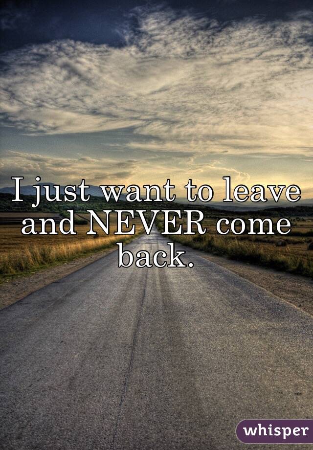 I just want to leave and NEVER come back.