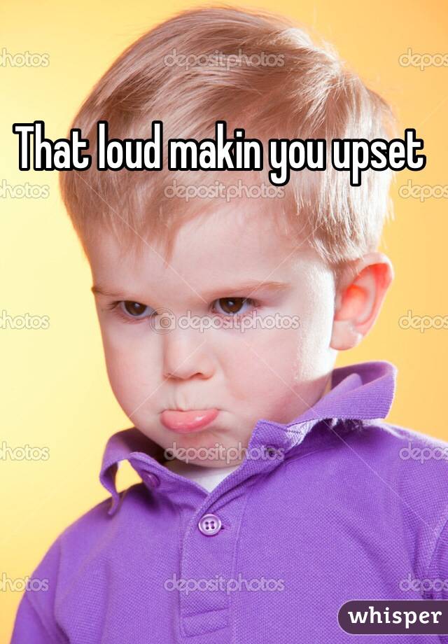 That loud makin you upset