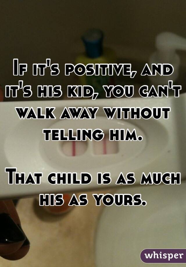 If it's positive, and it's his kid, you can't walk away without telling him. 

That child is as much his as yours. 