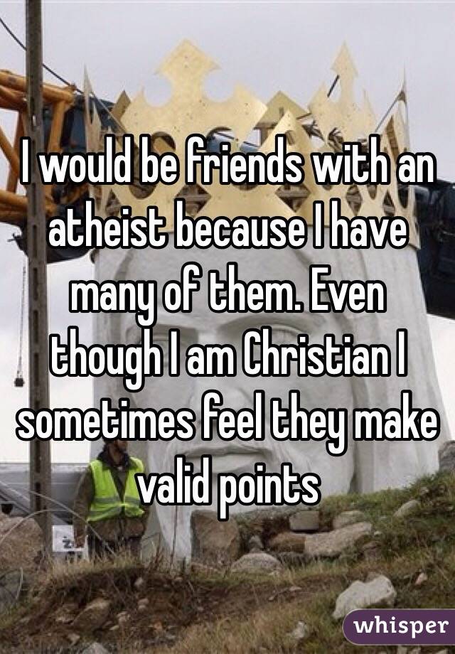 I would be friends with an atheist because I have many of them. Even though I am Christian I sometimes feel they make valid points 