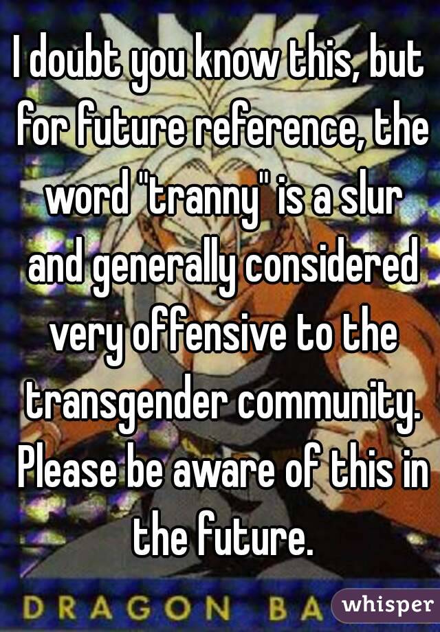 I doubt you know this, but for future reference, the word "tranny" is a slur and generally considered very offensive to the transgender community. Please be aware of this in the future.