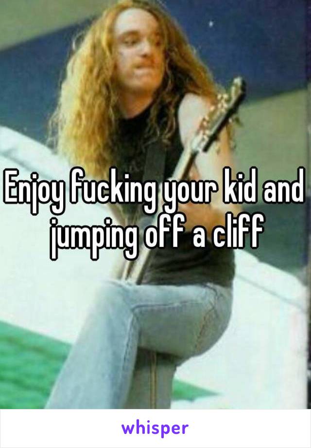 Enjoy fucking your kid and jumping off a cliff