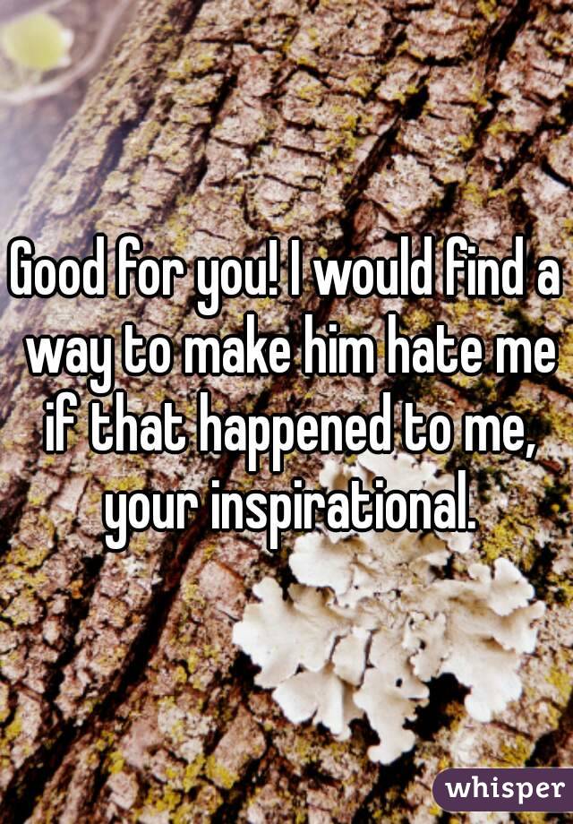 Good for you! I would find a way to make him hate me if that happened to me, your inspirational.