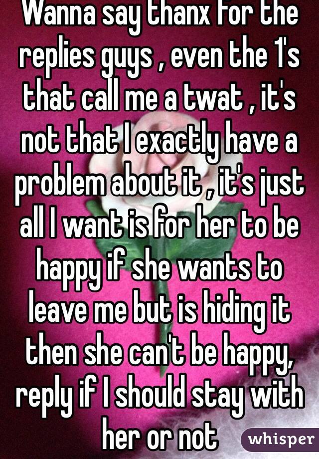 Wanna say thanx for the replies guys , even the 1's that call me a twat , it's not that I exactly have a problem about it , it's just all I want is for her to be happy if she wants to leave me but is hiding it then she can't be happy, reply if I should stay with her or not