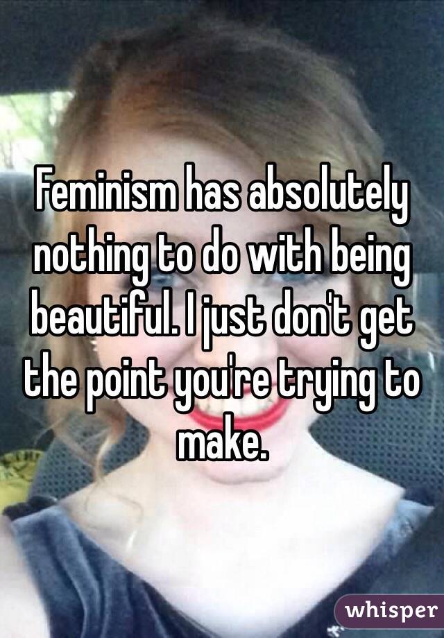 Feminism has absolutely nothing to do with being beautiful. I just don't get the point you're trying to make. 