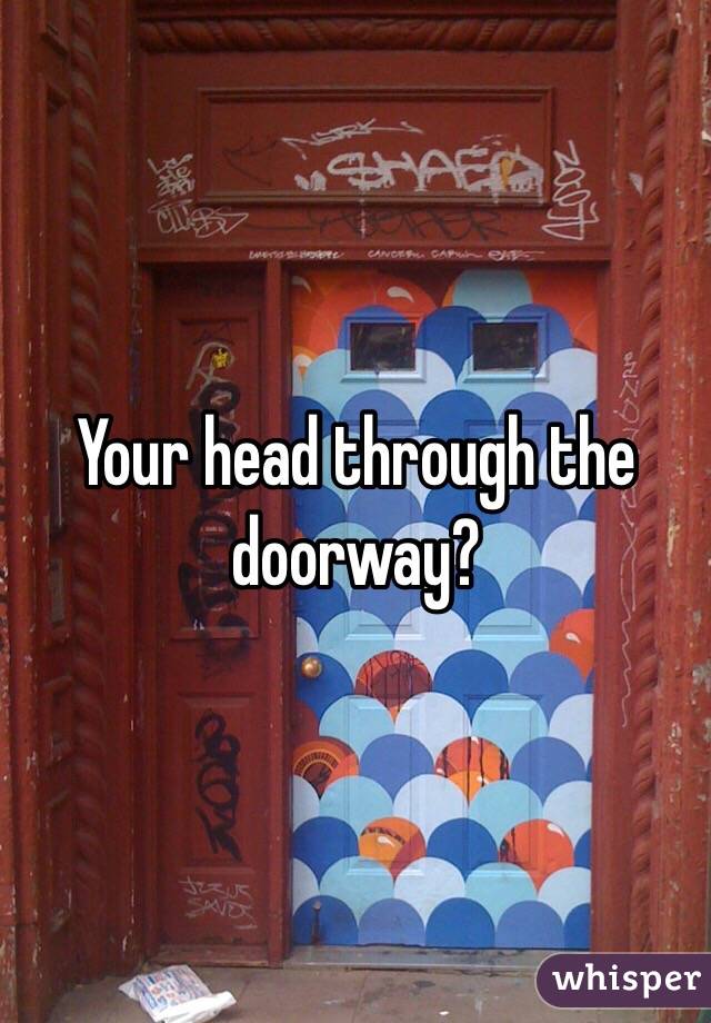 Your head through the doorway?
