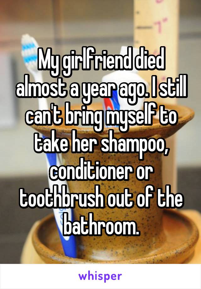 My girlfriend died almost a year ago. I still can't bring myself to take her shampoo, conditioner or toothbrush out of the bathroom.