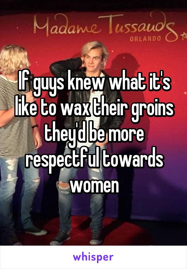 If guys knew what it's like to wax their groins they'd be more respectful towards women
