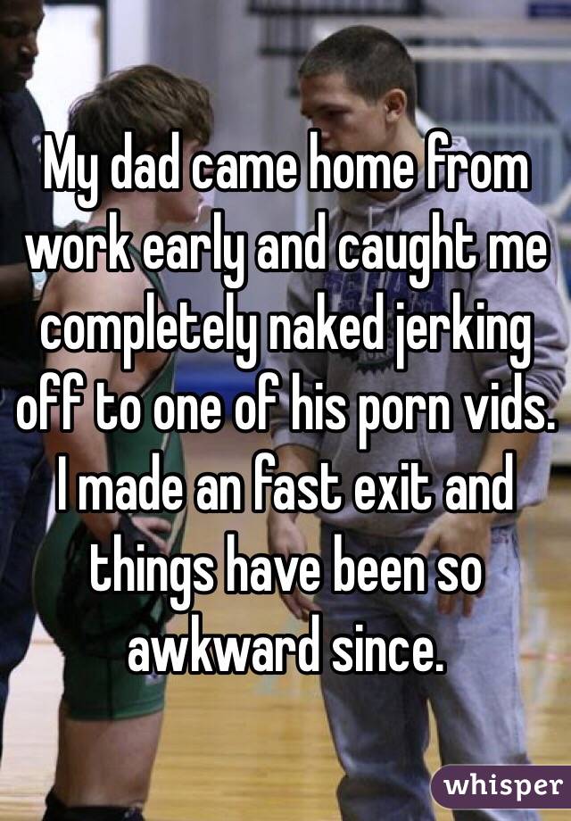 My dad came home from work early and caught me completely naked jerking off to one of his porn vids.   I made an fast exit and things have been so awkward since. 
