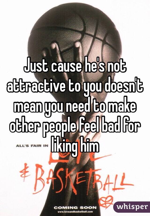 Just cause he's not attractive to you doesn't mean you need to make other people feel bad for liking him