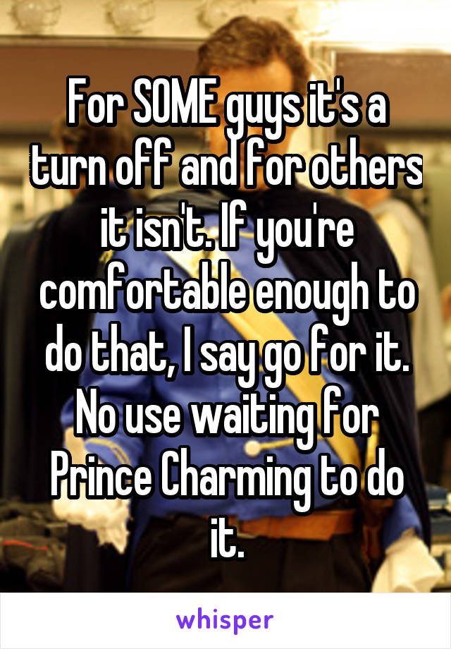 For SOME guys it's a turn off and for others it isn't. If you're comfortable enough to do that, I say go for it. No use waiting for Prince Charming to do it.
