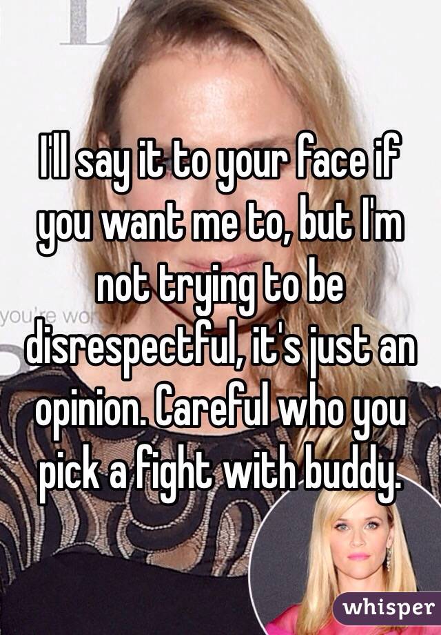 I'll say it to your face if you want me to, but I'm not trying to be disrespectful, it's just an opinion. Careful who you pick a fight with buddy. 