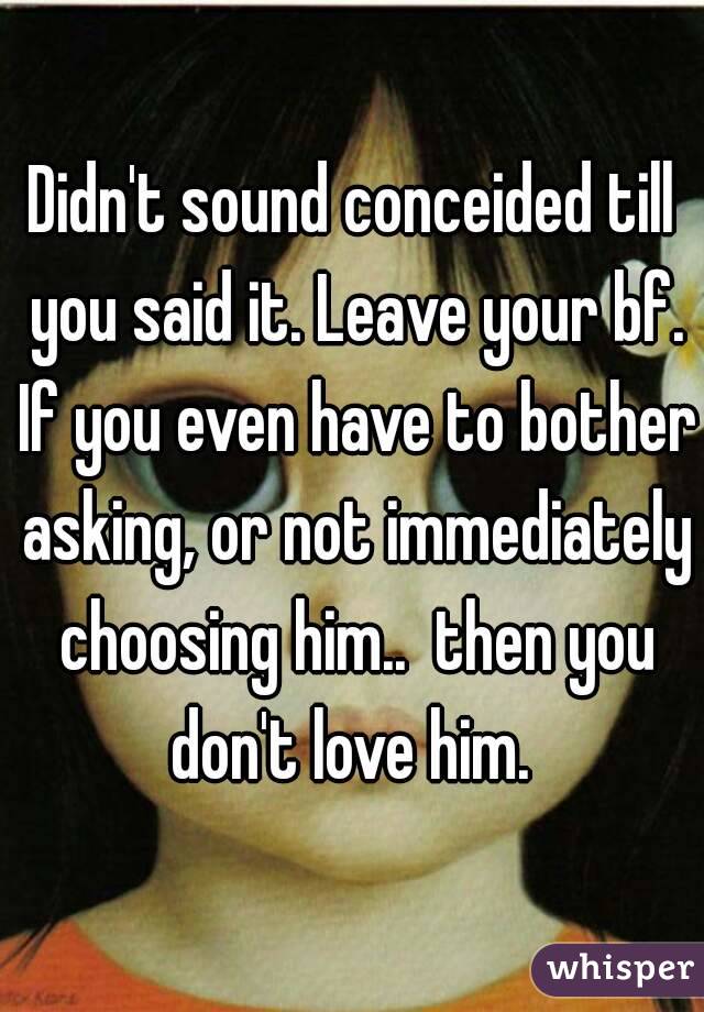 Didn't sound conceided till you said it. Leave your bf. If you even have to bother asking, or not immediately choosing him..  then you don't love him. 