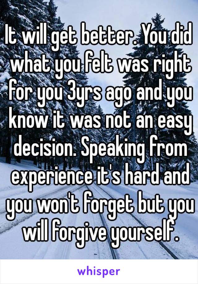 It will get better. You did what you felt was right for you 3yrs ago and you know it was not an easy decision. Speaking from experience it's hard and you won't forget but you will forgive yourself.