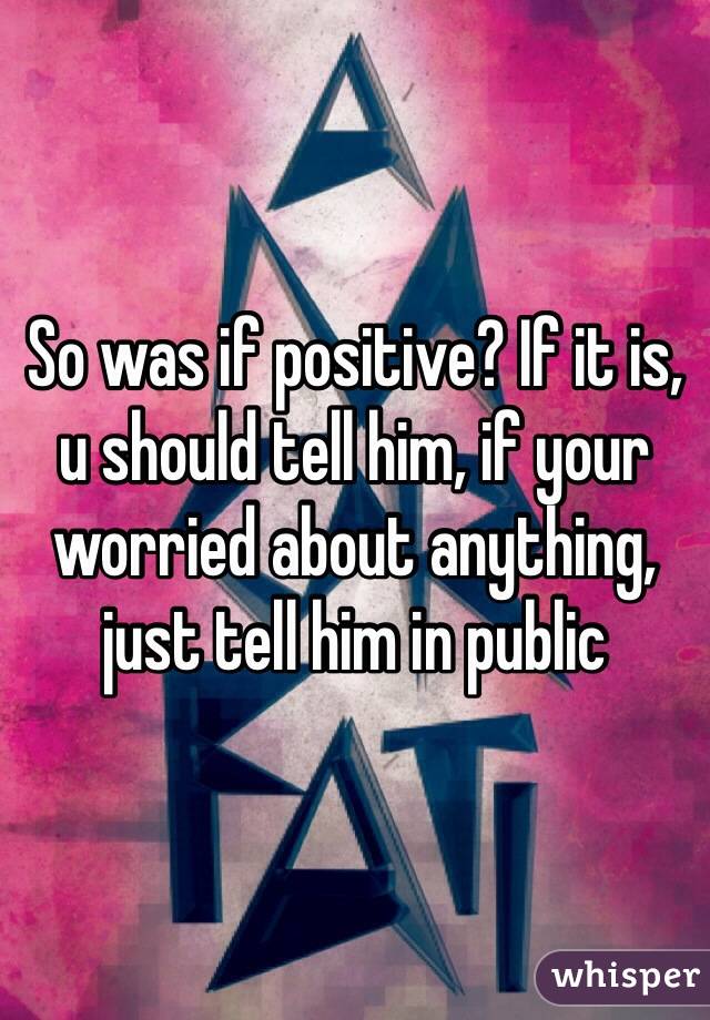 So was if positive? If it is, u should tell him, if your worried about anything, just tell him in public 