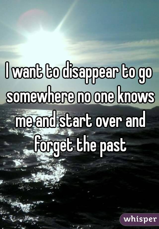 I want to disappear to go somewhere no one knows me and start over and forget the past