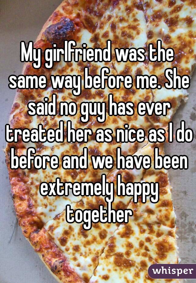 My girlfriend was the same way before me. She said no guy has ever treated her as nice as I do before and we have been extremely happy together