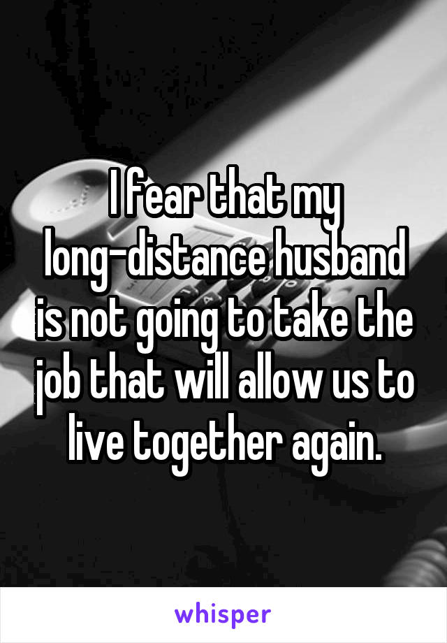 I fear that my long-distance husband is not going to take the job that will allow us to live together again.