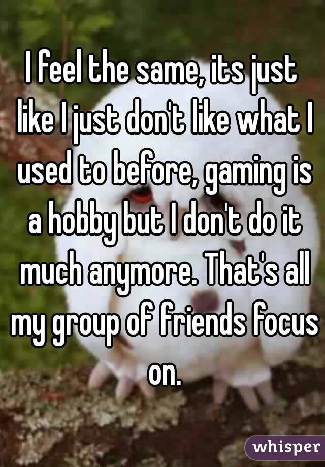 I feel the same, its just like I just don't like what I used to before, gaming is a hobby but I don't do it much anymore. That's all my group of friends focus on.