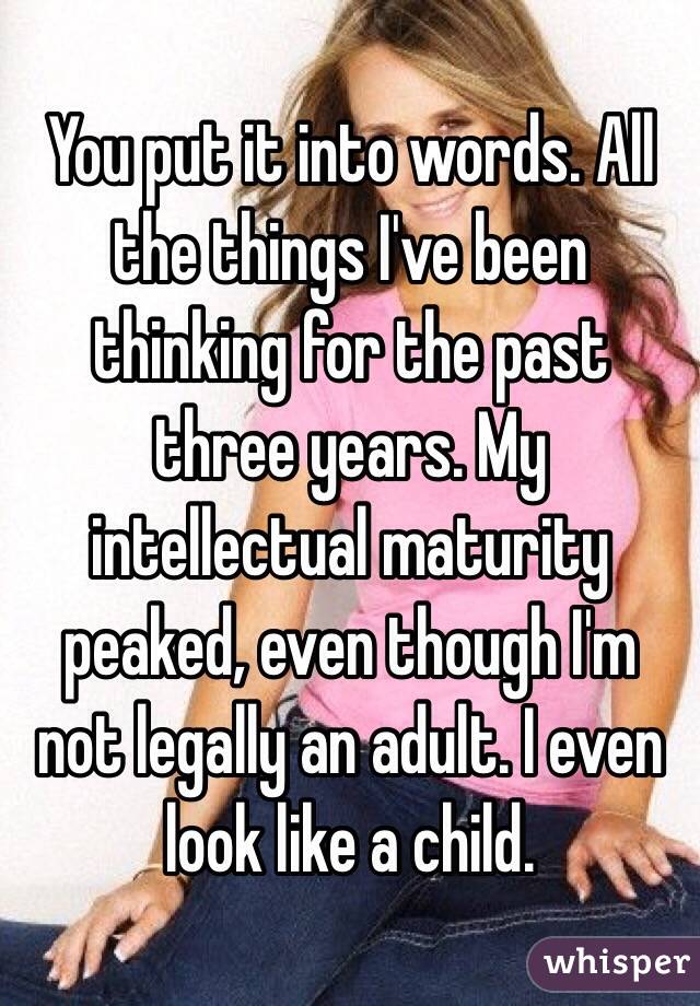 You put it into words. All the things I've been thinking for the past three years. My intellectual maturity peaked, even though I'm not legally an adult. I even look like a child.
